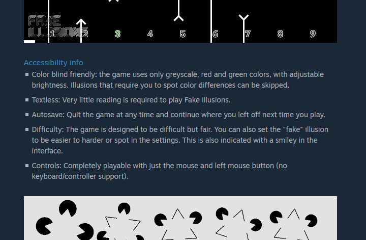 A screenshot of the game's store page with the following text:  "Accessibility info, Color blind friendly: the game uses only greyscale, red and green colors, with adjustable brightness. Illusions that require you to spot color differences can be skipped. Textless: Very little reading is required to play Fake Illusions. Autosave: Quit the game at any time and continue where you left off next time you play. Difficulty: The game is designed to be difficult but fair. You can also set the "fake" illusion to be easier to harder or spot in the settings. This is also indicated with a smiley in the interface. Controls: Completely playable with just the mouse and left mouse button (no keyboard/controller support)."